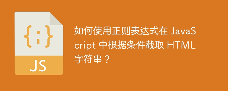 如何使用正则表达式在 JavaScript 中根据条件截取 HTML 字符串?