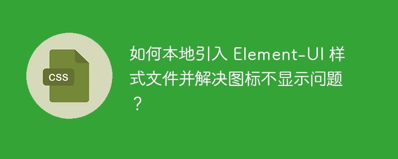 如何本地引入 Element-UI 样式文件并解决图标不显示问题?