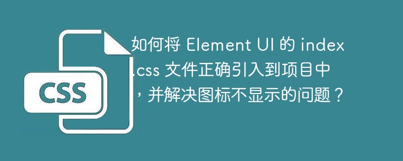 如何将 Element UI 的 index.css 文件正确引入到项目中,并解决图标不显示的问题?