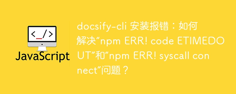 docsify-cli 安装报错:如何解决“npm ERR! code ETIMEDOUT”和“npm ERR! syscall connect”问题?