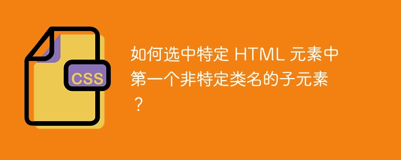 如何选中特定 HTML 元素中第一个非特定类名的子元素?