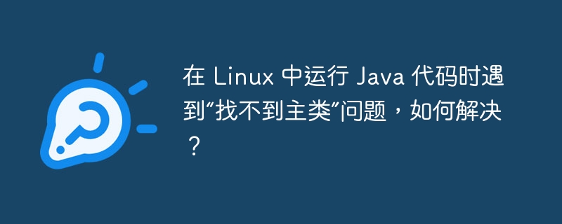 在 Linux 中运行 Java 代码时遇到“找不到主类”问题,如何解决?