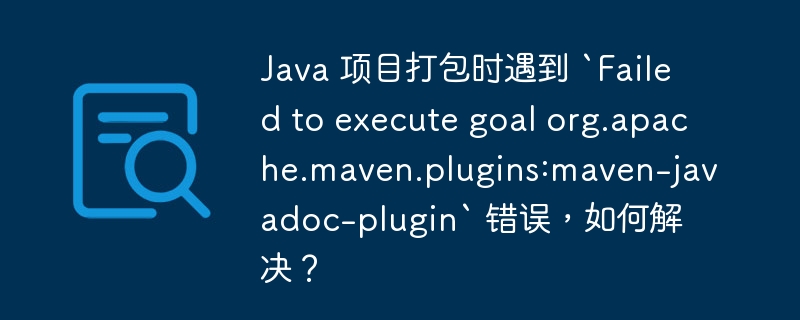 Java 项目打包时遇到 `Failed to execute goal org.apache.maven.plugins:maven-javadoc-plugin` 错误,如何解决?