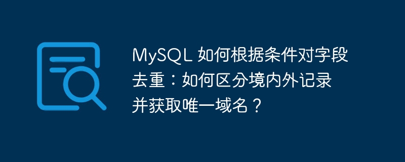 MySQL 如何根据条件对字段去重：如何区分境内外记录并获取唯一域名？