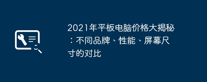 2021年平板电脑价格大揭秘:不同品牌、性能、屏幕尺寸的对比