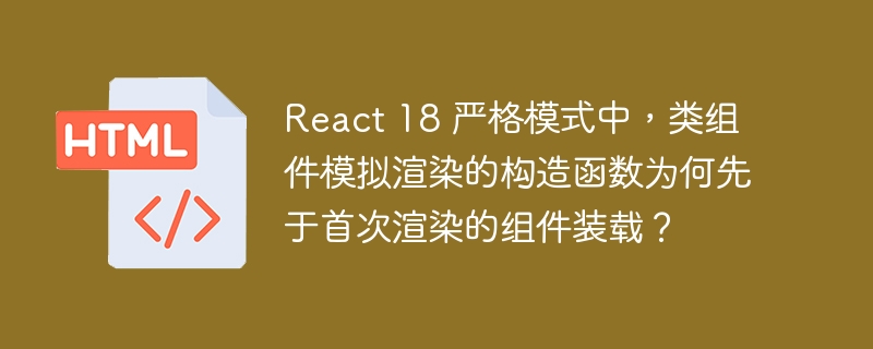 React 18 严格模式中,类组件模拟渲染的构造函数为何先于首次渲染的组件装载?