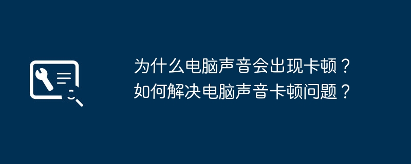 为什么电脑声音会出现卡顿?如何解决电脑声音卡顿问题?