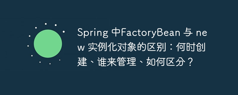 Spring 中FactoryBean 与 new 实例化对象的区别:何时创建、谁来管理、如何区分?