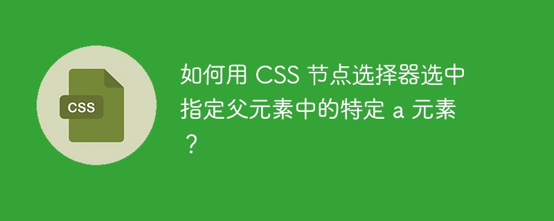 如何用 CSS 节点选择器选中指定父元素中的特定 a 元素?