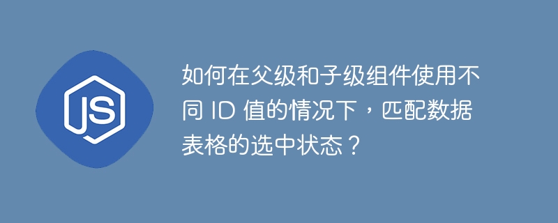 如何在父级和子级组件使用不同 ID 值的情况下,匹配数据表格的选中状态?