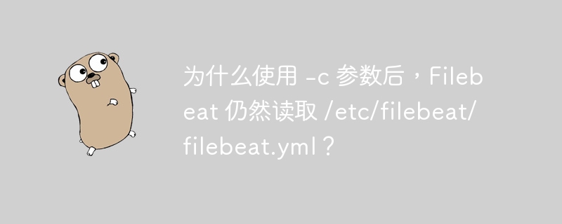 为什么使用 -c 参数后,Filebeat 仍然读取 /etc/filebeat/filebeat.yml?