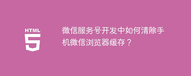 微信服务号开发中如何清除手机微信浏览器缓存?