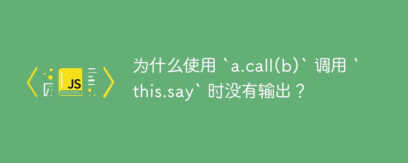 为什么使用 `a.call(b)` 调用 `this.say` 时没有输出?
