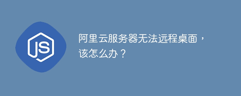阿里云服务器无法远程桌面,该怎么办?