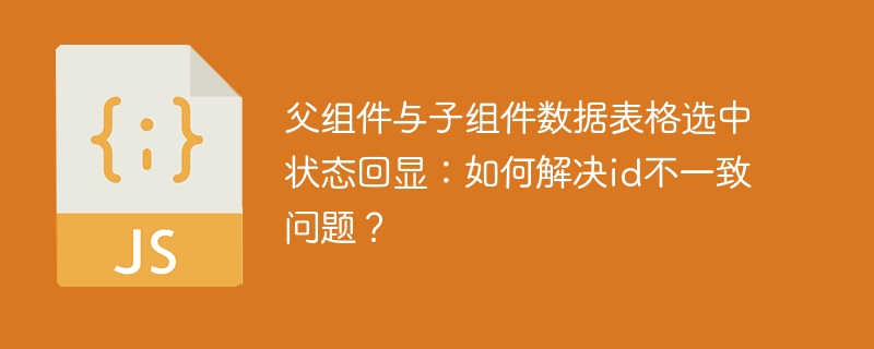 父组件与子组件数据表格选中状态回显:如何解决id不一致问题?