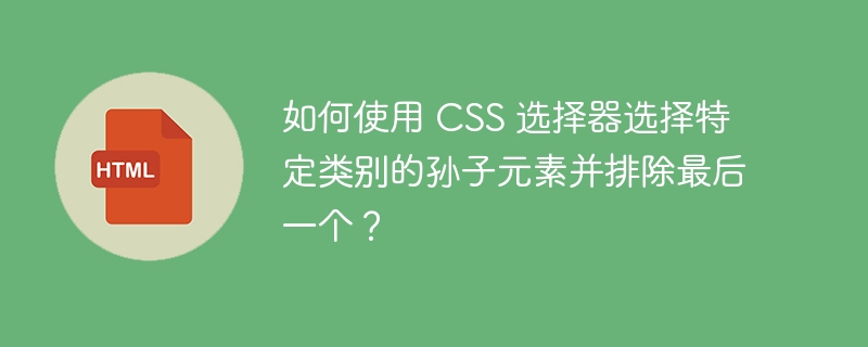 如何使用 CSS 选择器选择特定类别的孙子元素并排除最后一个?