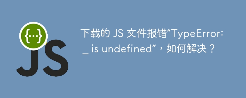 下载的 JS 文件报错“TypeError: _ is undefined”,如何解决?