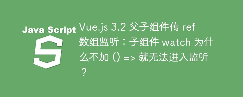 Vue.js 3.2 父子组件传 ref 数组监听:子组件 watch 为什么不加 () => 就无法进入监听?