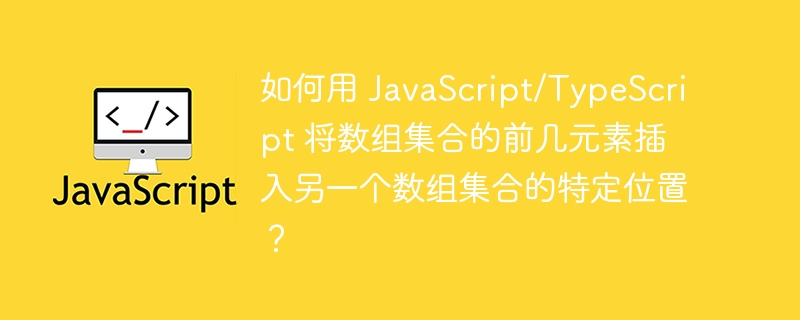 如何用 JavaScript/TypeScript 将数组集合的前几元素插入另一个数组集合的特定位置?