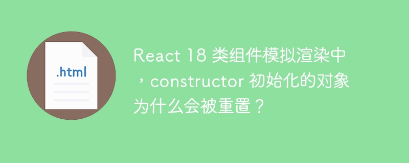 React 18 类组件模拟渲染中,constructor 初始化的对象为什么会被重置?