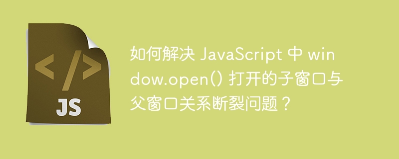 如何解决 JavaScript 中 window.open() 打开的子窗口与父窗口关系断裂问题?