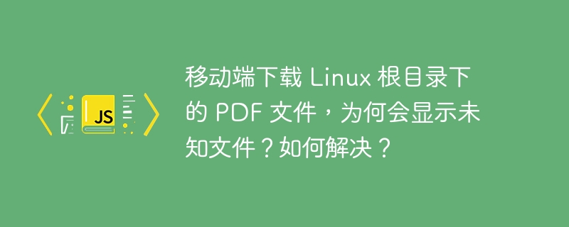 移动端下载 Linux 根目录下的 PDF 文件,为何会显示未知文件?如何解决?