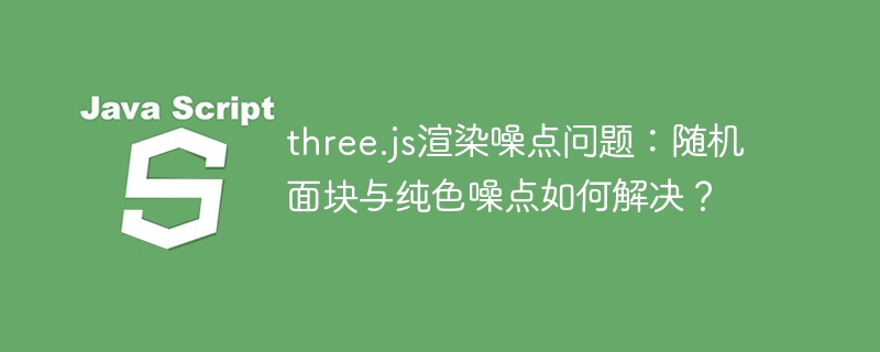 three.js渲染噪点问题:随机面块与纯色噪点如何解决?