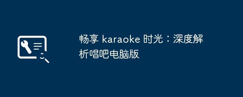 畅享 karaoke 时光:深度解析唱吧电脑版
