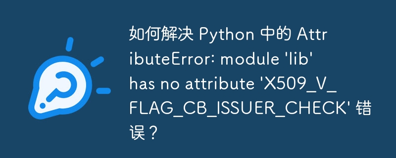 如何解决 Python 中的 AttributeError: module 'lib' has no attribute 'X509_V_FLAG_CB_ISSUER_CHECK' 错误?