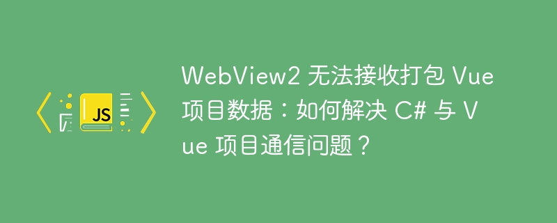 WebView2 无法接收打包 Vue 项目数据:如何解决 C# 与 Vue 项目通信问题?