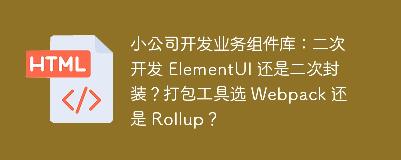 小公司开发业务组件库:二次开发 ElementUI 还是二次封装?打包工具选 Webpack 还是 Rollup?
