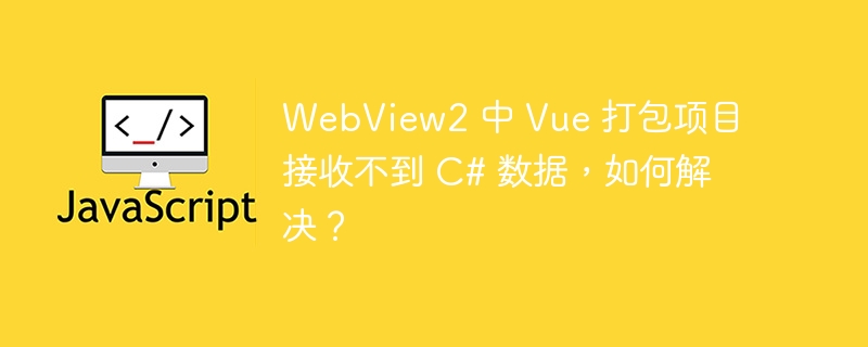 WebView2 中 Vue 打包项目接收不到 C# 数据,如何解决?