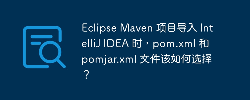 Eclipse Maven 项目导入 IntelliJ IDEA 时,pom.xml 和 pomjar.xml 文件该如何选择?