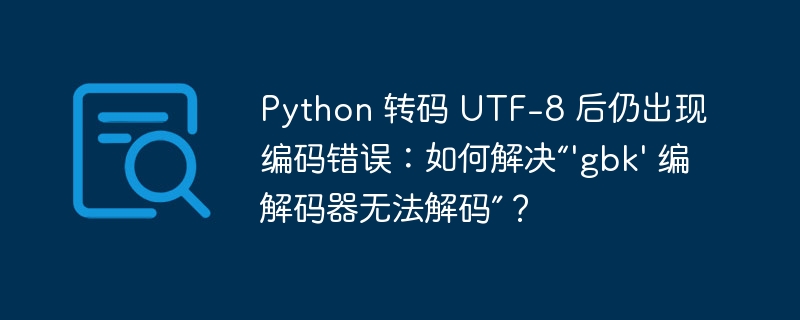 Python 转码 UTF-8 后仍出现编码错误:如何解决“\'gbk\' 编解码器无法解码”?