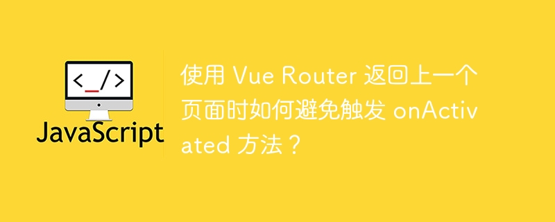 使用 Vue Router 返回上一个页面时如何避免触发 onActivated 方法?