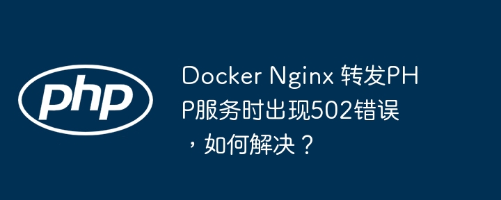 Docker Nginx 转发PHP服务时出现502错误,如何解决?