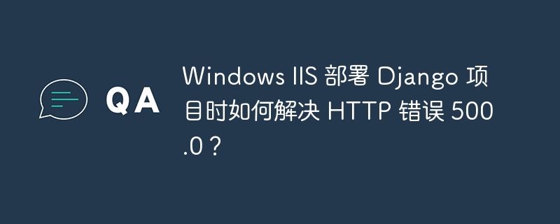 Windows IIS 部署 Django 项目时如何解决 HTTP 错误 500.0?