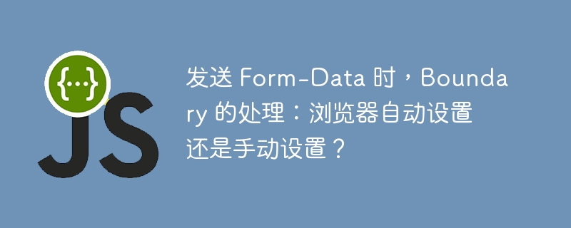 发送 Form-Data 时,Boundary 的处理:浏览器自动设置还是手动设置?