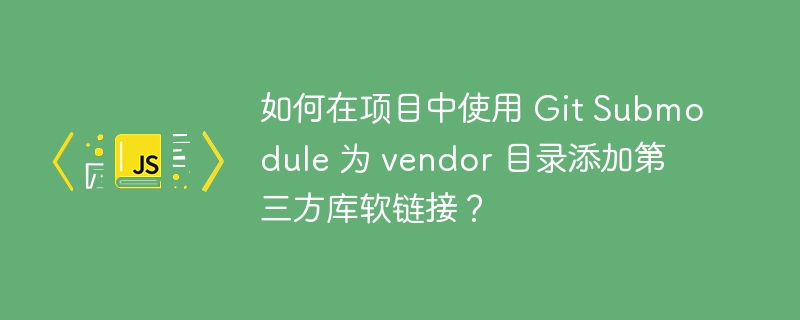 如何在项目中使用 Git Submodule 为 vendor 目录添加第三方库软链接?
