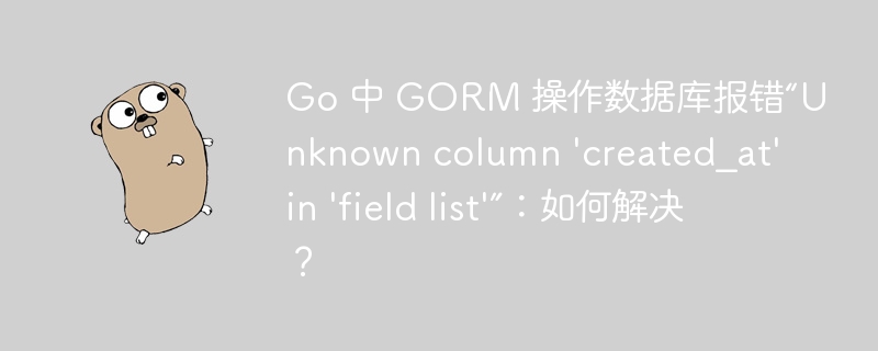 Go 中 GORM 操作数据库报错“Unknown column 'created_at' in 'field list'”:如何解决?