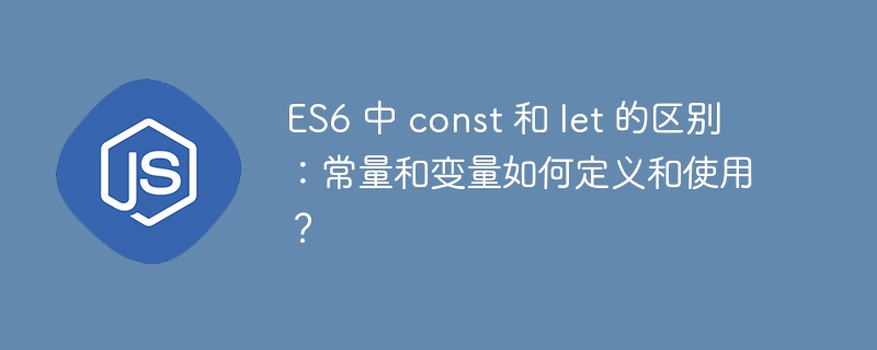 ES6 中 const 和 let 的区别:常量和变量如何定义和使用?