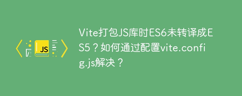 Vite打包JS库时ES6未转译成ES5?如何通过配置vite.config.js解决?