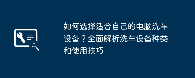 如何选择适合自己的电脑洗车设备?全面解析洗车设备种类和使用技巧