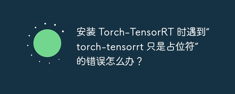 安装 Torch-TensorRT 时遇到“torch-tensorrt 只是占位符”的错误怎么办?