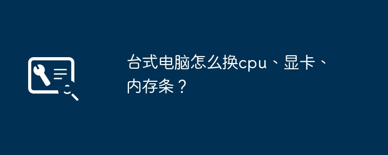 台式电脑怎么换cpu、显卡、内存条?