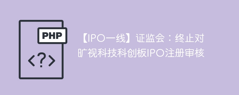 【IPO一线】证监会:终止对旷视科技科创板IPO注册审核