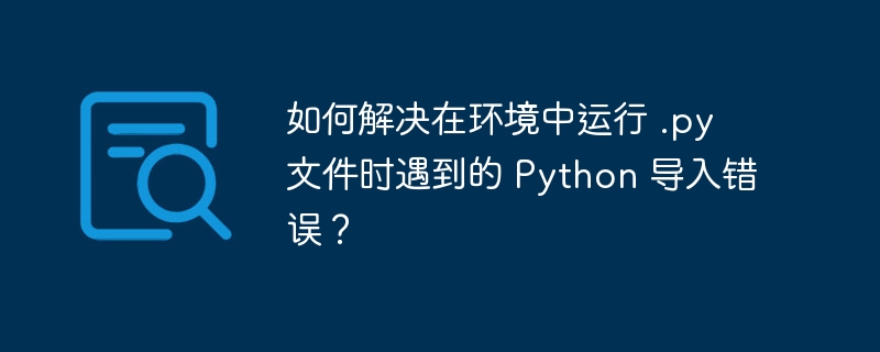 如何解决在环境中运行 .py 文件时遇到的 Python 导入错误?