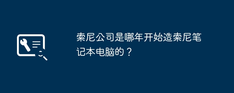 索尼公司是哪年开始造索尼笔记本电脑的?