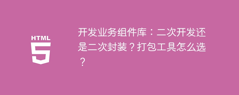开发业务组件库:二次开发还是二次封装?打包工具怎么选?