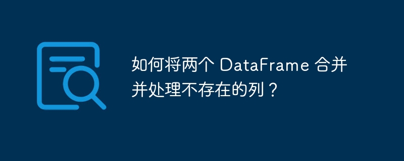如何将两个 DataFrame 合并并处理不存在的列?